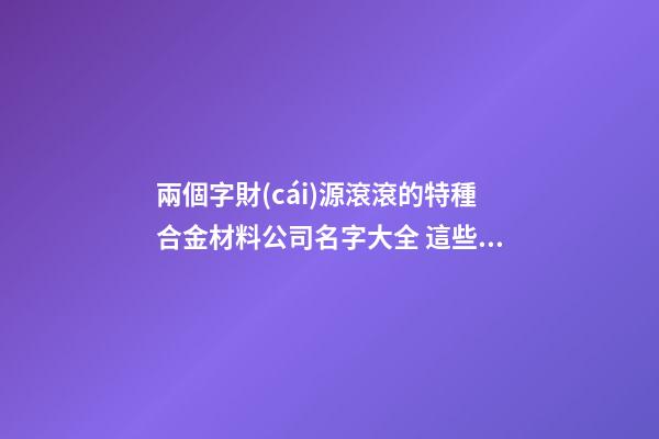 兩個字財(cái)源滾滾的特種合金材料公司名字大全 這些可以提倡